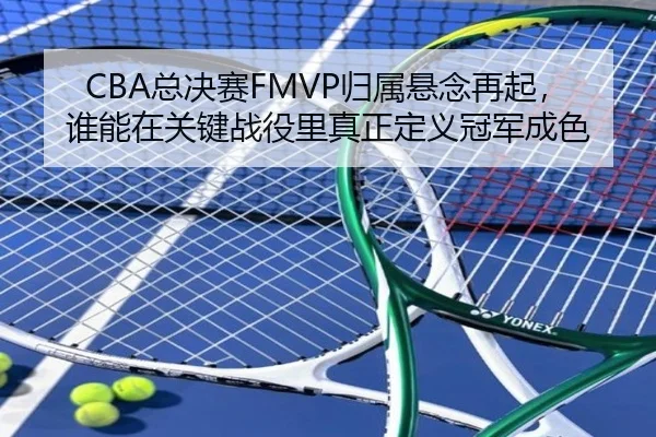 CBA总决赛FMVP归属悬念再起，谁能在关键战役里真正定义冠军成色